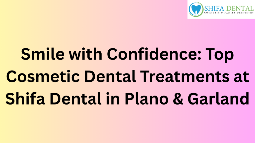 Smile with Confidence: Top Cosmetic Dental Treatments at Shifa Dental in Plano & Garland